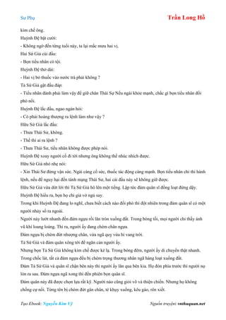 Sư Phụ Trần Long Hồ
Tạo Ebook: Nguyễn Kim Vỹ Nguồn truyện: vnthuquan.net
kìm chế ông.
Huỳnh Đệ bật cười:
- Không ngờ đến từng tuổi này, ta lại mắc mưu hai vị.
Hai Sứ Giả cúi đầu:
- Bọn tiểu nhân có tội.
Huỳnh Đệ thở dài:
- Hai vị bỏ thuốc vào nước trà phải không ?
Tả Sứ Giả gật đầu đáp:
- Tiểu nhân đành phải làm vậy để giữ chân Thái Sự Nếu ngài khỏe mạnh, chắc gì bọn tiểu nhân đối
phó nổi.
Huỳnh Đệ lắc đầu, ngao ngán hỏi:
- Có phải hoàng thượng ra lệnh làm như vậy ?
Hữu Sứ Giả lắc đầu:
- Thưa Thái Sư, không.
- Thế thì ai ra lệnh ?
- Thưa Thái Sư, tiểu nhân không được phép nói.
Huỳnh Đệ xoay người cố đi tới nhưng ông không thể nhúc nhích được.
Hữu Sứ Giả nhỏ nhẹ nói:
- Xin Thái Sư đừng vận sức. Ngài càng cố sức, thuốc tác động càng mạnh. Bọn tiểu nhân chỉ thi hành
lệnh, nếu để nguy hại đến tánh mạng Thái Sư, hai cái đầu này sẽ không giữ được.
Hữu Sứ Giả vừa dứt lời thì Tả Sứ Giả hô lên một tiếng. Lập tức đám quân sĩ đồng loạt đứng dậy.
Huỳnh Đệ hiểu ra, bọn họ chỉ giả vờ ngủ say.
Trong khi Huỳnh Đệ đang lo nghĩ, chưa biết cách nào đối phó thì đột nhiên trong đám quân sĩ có một
người nhảy sổ ra ngoài.
Người này lướt nhanh đến đám ngựa rồi lăn tròn xuống đất. Trong bóng tối, mọi người chỉ thấy ánh
vũ khí loang loáng. Thì ra, người ấy đang chém chân ngựa.
Đám ngựa bị chém đứt nhượng chân, vừa ngã quỵ vừa hí vang trời.
Tả Sứ Giả và đám quân xông tới để ngăn cản người ấy.
Nhưng bọn Tả Sứ Giả không kìm chế được kẻ lạ. Trong bóng đêm, người ấy di chuyển thật nhanh.
Trong chốc lát, tất cả đám ngựa đều bị chém trọng thương nhân ngã hàng loạt xuống đất.
Đám Tả Sứ Giả và quân sĩ chận bên này thì người ấy lăn qua bên kia. Họ đón phía trước thì người nọ
lòn ra sau. Đám ngựa ngã xong thì đến phiên bọn quân sĩ.
Đám quân này đã được chọn lựa rất kỹ. Người nào cũng giỏi võ và thiện chiến. Nhưng họ không
chống cự nổi. Từng tên bị chém đứt gân chân, té khụy xuống, kêu gào, rên xiết.
 