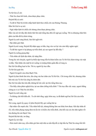 Sư Phụ Trần Long Hồ
Tạo Ebook: Nguyễn Kim Vỹ Nguồn truyện: vnthuquan.net
Tả Sứ Giả cố cãi:
- Thái Sư chưa hồi kinh, chưa được phục chức.
Huỳnh Đệ cả cười:
- Ta đã là Thái Sư từ khi chấp hành lệnh theo chiếu chỉ của Hoàng Thượng.
Hữu Sứ Giả lo sợ nói:
- Ngài nhận lệnh từ chiếu chỉ nhưng chưa được phong chức.
Hắn vừa nói tới đây đột nhiên thét lên một tiếng đau đớn rồi ngã quị xuống. Thì ra nhượng chân bên
phải của hấn đã bị chém trúng.
Người lạ cười sảng khoái, hào khí ngất trời:
- Đại nhân giỏi thật.
Người lạ nói xong, Huỳnh Đệ nhận ngay ra hắn, ông vừa vui lại vừa cảm thấy ngậm ngùi:
- Ta đã bảo ngươi ở lại phụng sự triều dình, tại sao ngươi lại đến đây ?
Người lạ xuống giọng đáp:
- Tiểu nhân cãi lệnh đại nhân, tội nặng lắm.
Trong lúc nói chuyện, người lạ thiếu tập trung liền bị đoản kiếm của Tả Sứ Giả chém trúng vào mặt
và đầu. Tấm khăn che mặt bị rơi xuống và miệng khăn quấn đầu sổ tung ra.
Hai Sứ Giả đồng loạt la lên. Thì ra, người ấy trọc đầu.
Tả Sứ Giả quát lên:
- Ngươi là người của chùa Bạch Vân.
Người lạ làm thinh lăn tròn, tấn công vào hai chân của Tả Sứ Giả . Chỉ trong chốc lát, nhượng chân
bên trái của Tả Sứ Giả cũng bị chém đứt.
Hai Sứ Giả nằm lăn trên đất, không hề rên xiết, lại lớn tiếng thóa mạ :
- Tên thầy chùa phản nghịch kia, tại sao dám chống triều đình ? Tên trọc đầu xấc xược, ngươi thắng
chúng ta vì có Thái Sư chỉ điểm.
Người lạ cười sằng sặc:
- Ta không cần biết điều đó . Ta chỉ nhớ rằng, ngày hôm nay, ta đã đánh ngã hai Sứ Giả của triều
đình.
Nói xong, người ấy quay về phía Huỳnh Đệ, quì xuống bái tạ:
- Đại nhân vẫn mạnh chứ. Tiểu nhân biết tội, nhưng không làm sao khác hơn được. Khi đại nhân đi
rồi, tiểu nhân phụng mạng đem trả ấn tín và kiếm cho triều đình, chia hết của cải cho dân nghèo rồi
tìm đường lên núi Bạch Vân.
Huỳnh Đệ thở dài, im lặng.
Người ấy nói tiếp:
- Hơn mười năm nay, tiểu nhân giả làm một nhà sư nấu bếp để có dịp hầu hạ Thái Sư cùng tiền bối
 