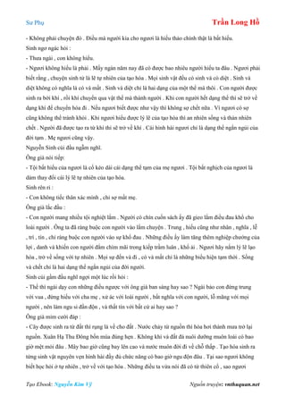 Sư Phụ Trần Long Hồ
Tạo Ebook: Nguyễn Kim Vỹ Nguồn truyện: vnthuquan.net
- Không phải chuyện đó . Điều mà người kia cho ngươi là hiếu thảo chính thật là bất hiếu.
Sinh ngơ ngác hỏi :
- Thưa ngài , con không hiểu.
- Ngươi không hiểu là phải . Mấy ngàn năm nay đã có được bao nhiêu người hiểu ta đâu . Ngươi phải
biết rằng , chuyện sinh tử là lẽ tự nhiên của tạo hóa . Mọi sinh vật đều có sinh và có diệt . Sinh và
diệt không có nghĩa là có và mất . Sinh và diệt chỉ là hai dạng của một thể mà thôi . Con người được
sinh ra bởi khí , rồi khí chuyển qua vật thể mà thành người . Khi con người hết dạng thể thì sẽ trở về
dạng khí để chuyển hóa đi . Nếu ngươi biết được như vậy thì không sợ chết nữa . Vì ngươi có sợ
cũng không thể tránh khỏi . Khi ngươi hiểu được lý lẽ của tạo hóa thì an nhiên sống và thản nhiên
chết . Người đã được tạo ra từ khí thì sẽ trở về khí . Cái hình hài ngươi chỉ là dạng thể ngắn ngủi của
đời tạm . Mẹ ngươi cũng vậy.
Nguyễn Sinh cúi đầu ngẫm nghĩ.
Ông già nói tiếp:
- Tội bất hiếu của ngươi là cố kéo dài cái dạng thể tạm của mẹ ngươi . Tội bất nghịch của ngươi là
dám thay đổi cái lý lẽ tự nhiên của tạo hóa.
Sinh rên rỉ :
- Con không tiếc thân xác mình , chỉ sợ mất mẹ.
Ông già lắc đầu :
- Con người mang nhiều tội nghiệt lắm . Người có chín cuốn sách ấy đã gieo lắm điều đau khổ cho
loài người . Ông ta đã ràng buộc con người vào lắm chuyện . Trung , hiếu cũng như nhân , nghĩa , lễ
, trí , tín , chỉ ràng buộc con người vào sự khổ đau . Những điều ấy làm tăng thêm nghiệp chướng của
lợi , danh và khiến con người đắm chìm mãi trong kiếp trầm luân , khổ ải . Ngươi hãy nắm lý lẽ lạo
hóa , trở về sống với tự nhiên . Mọi sự đến và đi , có và mất chỉ là những biểu hiện tạm thời . Sống
và chết chỉ là hai dạng thể ngắn ngủi của đời người.
Sinh cúi gầm đầu nghĩ ngợi một lúc rồi hỏi :
- Thế thì ngài dạy con những điều ngược với ông già ban sáng hay sao ? Ngài bảo con đừng trung
với vua , đừng hiếu với cha mẹ , xử ác với loài người , bất nghĩa với con người, lỗ mãng với mọi
người , nên làm ngu si đần độn , và thất tín với bất cứ ai hay sao ?
Ông già mỉm cười đáp :
- Cây được sinh ra từ đất thì rụng lá về cho đất . Nước chảy từ nguồn thì hóa hơi thành mưa trở lại
nguồn. Xuân Hạ Thu Đông bốn mùa đúng hẹn . Không khí và đất đá nuôi dưỡng muôn loài có bao
giờ mệt mỏi đâu . Mây bao giờ cũng bay lên cao và nước muôn đời đi về chỗ thấp . Tạo hóa sinh ra
từng sinh vật nguyên vẹn hình hài đầy đủ chức năng có bao giờ ngu độn đâu . Tại sao ngươi không
biết học hỏi ở tự nhiên , trở về với tạo hóa . Những điều ta vừa nói đã có từ thiên cổ , sao ngươi
 