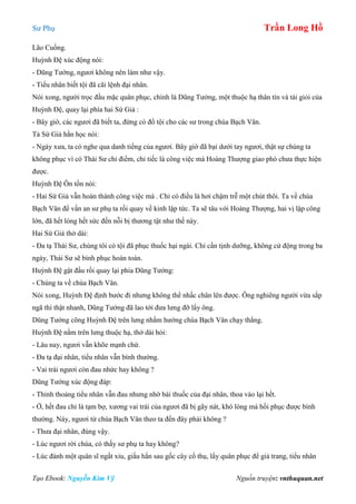 Sư Phụ Trần Long Hồ
Tạo Ebook: Nguyễn Kim Vỹ Nguồn truyện: vnthuquan.net
Lão Cuồng.
Huỳnh Đệ xúc động nói:
- Dũng Tướng, ngươi không nên làm như vậy.
- Tiểu nhân biết tội đã cãi lệnh đại nhân.
Nói xong, người trọc đầu mặc quân phục, chính là Dũng Tướng, một thuộc hạ thân tín và tài giỏi của
Huỳnh Đệ, quay lại phía hai Sứ Giả :
- Bây giờ, các ngươi đã biết ta, đừng có đổ tội cho các sư trong chùa Bạch Vân.
Tả Sứ Giả hằn học nói:
- Ngày xưa, ta có nghe qua danh tiếng của ngươi. Bây giờ đã bại dưới tay ngươi, thật sự chúng ta
không phục vì có Thái Sư chỉ điểm, chỉ tiếc là công việc mà Hoàng Thượng giao phó chưa thực hiện
được.
Huỳnh Đệ Ôn tồn nói:
- Hai Sứ Giả vẫn hoàn thành công việc mà . Chỉ có điều là hơi chậm trễ một chút thôi. Ta về chùa
Bạch Vân để vấn an sư phụ ta rồi quay về kinh lập tức. Ta sẽ tâu với Hoàng Thượng, hai vị lập công
lớn, đã hết lòng hết sức đến nỗi bị thương tật như thế này.
Hai Sứ Giả thở dài:
- Đa tạ Thái Sư, chúng tôi có tội đã phục thuốc hại ngài. Chỉ cần tịnh dưỡng, không cử động trong ba
ngày, Thái Sư sẽ bình phục hoàn toàn.
Huỳnh Đệ gật đầu rồi quay lại phía Dũng Tướng:
- Chúng ta về chùa Bạch Vân.
Nói xong, Huỳnh Đệ định bước đi nhưng không thể nhấc chân lên được. Ông nghiêng người vừa sắp
ngã thì thật nhanh, Dũng Tướng đã lao tới đưa lưng đỡ lấy ông.
Dũng Tướng cõng Huỳnh Đệ trên lưng nhắm hướng chùa Bạch Vân chạy thẳng.
Huỳnh Đệ nằm trên lưng thuộc hạ, thở dài hỏi:
- Lâu nay, ngươi vẫn khõe mạnh chứ.
- Đa tạ đại nhân, tiểu nhân vẫn bình thường.
- Vai trái ngươi còn đau nhức hay không ?
Dũng Tướng xúc động đáp:
- Thỉnh thoảng tiểu nhân vẫn đau nhưng nhờ bài thuốc của đại nhân, thoa vào lại hết.
- Ờ, hết đau chỉ là tạm bợ, xương vai trái của ngươi đã bị gãy nát, khó lòng mà hồi phục được bình
thường. Này, ngươi từ chùa Bạch Vân theo ta đến đây phải không ?
- Thưa đại nhân, đúng vậy.
- Lúc ngươi rời chùa, có thấy sư phụ ta hay không?
- Lúc đánh một quân sĩ ngất xỉu, giấu hắn sau gốc cây cổ thụ, lấy quân phục để giả trang, tiểu nhân
 