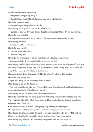 Sư Phụ Trần Long Hồ
Tạo Ebook: Nguyễn Kim Vỹ Nguồn truyện: vnthuquan.net
có thấy lão tiền bối trèo lên ngọn cây.
- Sư phụ ta trèo lên ngọn cây làm gì ?
- Tiểu nhân không rõ, có lẽ lão tiền bối muốn quan sát sự việc bên dưới.
Huỳnh Đệ gật đầu, tự an ủi:
- Sư phụ ta là người thông minh và cơ trí lắm.
Dũng Tướng vẫn chạy đều, cố nén hơi thở, hổn hển nói:
- Tiểu nhân có nghe lén được, các Thượng Thư cho người gom cây khô để đốt căn nhà chứa củi.
Huỳnh Đệ ngạc nhiên hỏi:
- Họ đốt căn nhà chứa củi để làm gì ? Ta đã đi rồi. Sư phụ ta chỉ có căn nhà đó để cư trú.
Dũng Tướng lẩm bẩm:
- Có lẽ họ muốn hãm hại lão tiền bối.
Huỳnh Đệ nóng nảy hỏi:
- Tại sao họ muốn hại sư phụ ta ?
- Tiểu nhân không biết.
Huỳnh Đệ nhớ tới khói đen và ánh lửa phía chùa Bạch Vân , ông hoảng hốt nói:
- Không xong rồi, họ đã nổi lửa, không biết sư phụ ta ra sao rồi ?
Dũng Tướng gật đầu vâng dạ, cố sức chạy nhanh hơn. Hai người đi như thế suốt ngày suốt đêm. Khi
mệt, Dũng Tướng dừng lại nghỉ ngơi. Hắn lấy lương khô và nước lã, cùng Huỳnh Đệ ăn uống. Bớt
mệt, hắn lại cõng Huỳnh Đệ tiếp tục cuộc hành trình.
Qua một ngày nữa, Dũng Tướng quá mệt. Hắn thở hồng hộc, mắt hoa, chân tay rã rời.
Huỳnh Đệ đành phải đề nghị:
- Ngươi để ta ở đây, rán sức về cho kịp để cứu sư phụ ta.
Dũng Tướng cố giữ hơi thở đều, nài nỉ:
- Thân phận tiểu nhân thấp hèn, các vị Thượng Thư không chịu nghe đâu. Đại nhân phải có mặt, mới
mong ngăn cản được họ. Tiểu nhân vẫn khõe mà.
Dũng Tướng vừa nói vừa hoa tay, múa chân chứng tỏ sức mạnh.
Huỳnh Đệ nhìn hành động của thuộc hạ, ứa nước mắt, nhưng không biết làm cách nào khác hơn.
Thấy Huỳnh Đệ bằng đòng, Dũng Tướng mừng rỡ, khom người, cõng ông lên lưng, nhắm hướng
chùa Bạch Vân, tiếp tục chạy.
Cuộc hành trình càng lâu, Huỳnh Đệ càng nóng lòng mà Dũng Tướng càng mệt.
Đến ngày thứ ba, họ đã thấy núi Bạch Vân xuất hiện sau rặng cây xanh ở chân trời.
Dũng Tướng cắn răng, không dám thở mạnh, cố sức chạy nhanh hơn. Hắn làm vậy để Huỳnh Đệ
không áy náy, bất hắn phải dừng chân. Nhưng vì thế mà Dũng Tướng càng mệt hơn.
Dũng Tướng chạy suốt đêm. Đến hừng sáng, hai người tới được sau chùa Bạch Vân.
 