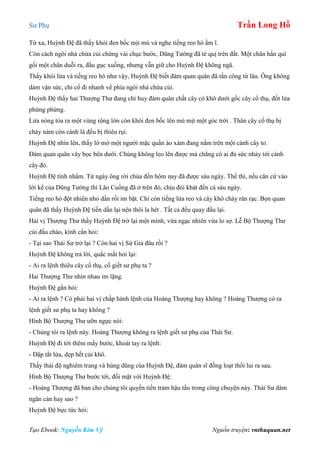 Sư Phụ Trần Long Hồ
Tạo Ebook: Nguyễn Kim Vỹ Nguồn truyện: vnthuquan.net
Từ xa, Huỳnh Đệ đã thấy khói đen bốc mịt mù và nghe tiếng reo hò ầm ĩ.
Còn cách ngôi nhà chứa củi chừng vài chục bước, Dũng Tướng đã té quị trên đất. Một chân hắn quì
gối một chân duỗi ra, đầu gục xuống, nhưng vẫn giữ cho Huỳnh Đệ không ngã.
Thấy khói lửa và tiếng reo hò như vậy, Huỳnh Đệ biết đám quan quân đã tấn công từ lâu. Ông không
dám vận sức, chỉ cố đi nhanh về phía ngôi nhà chứa củi.
Huỳnh Đệ thấy hai Thượng Thư đang chỉ huy đám quân chất cây cỏ khô dưới gốc cây cổ thụ, đốt lửa
phừng phừng.
Lửa nóng tỏa ra một vùng rộng lớn còn khói đen bốc lên mù mịt một góc trời . Thân cây cổ thụ bị
cháy nám còn cành lá đều bị thiêu rụi.
Huỳnh Đệ nhìn lên, thấy lờ mờ một người mặc quần áo xám đang nằm trên một cành cây to.
Đám quan quân vây bọc bên dưới. Chúng không leo lên được mà chẳng có ai đủ sức nhảy tới cành
cây đó.
Huỳnh Đệ tính nhẩm. Từ ngày ông rời chùa đến hôm nay đã được sáu ngày. Thế thì, nếu căn cứ vào
lời kể của Dũng Tướng thì Lão Cuồng đã ở trên đó, chịu đói khát đến cả sáu ngày.
Tiếng reo hò đột nhiên nhỏ dần rồi im bặt. Chỉ còn tiếng lửa reo và cây khô cháy răn rạc. Bọn quan
quân đã thấy Huỳnh Đệ tiến dần lại nên thôi la hét . Tất cả đều quay đầu lại.
Hai vị Thượng Thư thấy Huỳnh Đệ trở lại một mình, vừa ngạc nhiên vừa lo sợ. Lễ Bộ Thượng Thư
cúi đầu chào, kính cẩn hỏi:
- Tại sao Thái Sư trở lại ? Còn hai vị Sứ Giả đâu rồi ?
Huỳnh Đệ không trả lời, quắc mắt hỏi lại:
- Ai ra lệnh thiêu cây cổ thụ, cố giết sư phụ ta ?
Hai Thượng Thư nhìn nhau im lặng.
Huỳnh Đệ gằn hỏi:
- Ai ra lệnh ? Có phải hai vị chấp hành lệnh của Hoàng Thượng hay không ? Hoàng Thượng có ra
lệnh giết sư phụ ta hay không ?
Hình Bộ Thượng Thư ưỡn ngực nói:
- Chúng tôi ra lệnh này. Hoàng Thượng không ra lệnh giết sư phụ của Thái Sư.
Huỳnh Đệ đi tới thêm mấy bước, khoát tay ra lệnh:
- Dập tắt lửa, dẹp hết củi khô.
Thấy thái độ nghiêm trang và hùng dũng của Huỳnh Đệ, đám quân sĩ đồng loạt thối lui ra sau.
Hình Bộ Thượng Thư bước tới, đối mặt với Huỳnh Đệ:
- Hoàng Thượng đã ban cho chúng tôi quyền tiền trảm hậu tấu trong công chuyện này. Thái Sư dám
ngăn cản hay sao ?
Huỳnh Đệ bực tức hỏi:
 