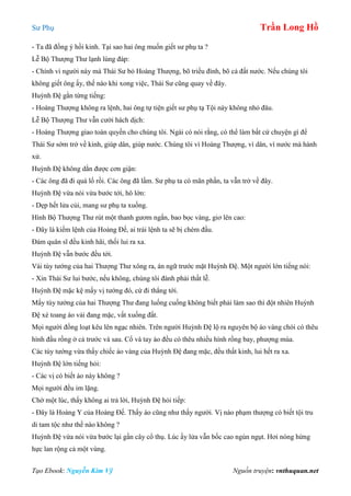 Sư Phụ Trần Long Hồ
Tạo Ebook: Nguyễn Kim Vỹ Nguồn truyện: vnthuquan.net
- Ta đã đồng ý hồi kinh. Tại sao hai ông muốn giết sư phụ ta ?
Lễ Bộ Thượng Thư lạnh lùng đáp:
- Chính vì người này mà Thái Sư bỏ Hoàng Thượng, bõ triều đình, bõ cả đất nước. Nếu chúng tôi
không giết ông ấy, thế nào khi xong việc, Thái Sư cũng quay về đây.
Huỳnh Đệ gằn từng tiếng:
- Hoàng Thượng không ra lệnh, hai ông tự tiện giết sư phụ tạ Tội này không nhỏ đâu.
Lễ Bộ Thượng Thư vẫn cười hách dịch:
- Hoàng Thượng giao toàn quyền cho chúng tôi. Ngài có nói rằng, có thể làm bất cứ chuyện gì để
Thái Sư sớm trở về kinh, giúp dân, giúp nước. Chúng tôi vì Hoàng Thượng, vì dân, vì nước mà hành
xử.
Huỳnh Đệ không dằn được cơn giận:
- Các ông đã đi quá lố rồi. Các ông đã lầm. Sư phụ ta có mãn phần, ta vẫn trở về đây.
Huỳnh Đệ vừa nói vừa bước tới, hô lớn:
- Dẹp hết lửa củi, mang sư phụ ta xuống.
Hình Bộ Thượng Thư rút một thanh gươm ngắn, bao bọc vàng, giơ lên cao:
- Đây là kiếm lệnh của Hoàng Đế, ai trái lệnh ta sẽ bị chém đầu.
Đám quân sĩ đều kinh hãi, thối lui ra xa.
Huỳnh Đệ vẫn bước đều tới.
Vài tùy tướng của hai Thượng Thư xông ra, án ngữ trước mặt Huỳnh Đệ. Một người lớn tiếng nói:
- Xin Thái Sư lui bước, nếu không, chúng tôi đành phải thất lễ.
Huỳnh Đệ mặc kệ mấy vị tướng đó, cứ đi thẳng tới.
Mấy tùy tướng của hai Thượng Thư đang luống cuống không biết phải làm sao thì đột nhiên Huỳnh
Đệ xé toang áo vải đang mặc, vất xuống đất.
Mọi người đồng loạt kêu lên ngạc nhiên. Trên người Huỳnh Đệ lộ ra nguyên bộ áo vàng chói có thêu
hình đầu rồng ở cả trước và sau. Cổ và tay áo đều có thêu nhiều hình rồng bay, phượng múa.
Các tùy tướng vừa thấy chiếc áo vàng của Huỳnh Đệ đang mặc, đều thất kinh, lui hết ra xa.
Huỳnh Đệ lớn tiếng hỏi:
- Các vị có biết áo này không ?
Mọi người đều im lặng.
Chờ một lúc, thấy không ai trả lời, Huỳnh Đệ hỏi tiếp:
- Đây là Hoàng Y của Hoàng Đế. Thấy áo cũng như thấy người. Vị nào phạm thượng có biết tội tru
di tam tộc như thế nào không ?
Huỳnh Đệ vừa nói vừa bước lại gần cây cổ thụ. Lúc ấy lửa vẫn bốc cao ngùn ngụt. Hơi nóng hừng
hực lan rộng cả một vùng.
 