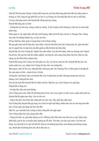 Sư Phụ Trần Long Hồ
Tạo Ebook: Nguyễn Kim Vỹ Nguồn truyện: vnthuquan.net
Nếu để Thái Sư mặc Hoàng Y phải chết trong lửa, tội nhẹ nhất cũng phải bêu đầu nên đám quân sĩ
hoảng sợ, liền xông tới gạt phắt hết củi lửa ra xạ Chúng còn cẩn thận đẩy hết tro tàn ra chỗ khác.
Cả bọn xếp hàng trước mặt Huỳnh Đệ, đồng loạt quì xuống.
Huỳnh Đệ dõng dạc ra lệnh:
- Chúng bây leo lên cây, mang sư phụ ta xuống. Ai để sư phụ ta tổn thương sẽ chịu tội xử trảm hoặc
phân thây.
Đám quân sĩ vừa nghe lệnh, hết thảy kinh hoàng. Mặc kệ lời đe dọa của hai vị Thượng Thư, chúng
ném dây lên những nhánh cây, cố sức trèo lên.
Hì hục thật lâu, đám quân sĩ mang được Lão Cuồng xuống.
Đã qua gần một tuần lễ nhịn đói, chịu khát, và bị hít thở khói nên Lão Cuồng kiệt sức, gần như hôn
mệ Cả người lão, từ mặt mũi cho đến quần áo đều bị khói đen bám đầy.
Huỳnh Đệ xốc Lão Cuồng lên. Người lão mềm nhũn. Lão thở thoi thóp, chân tay buông xuôi. Người
lão đã ốm, bấy giờ hai mắt lão nhắm nghiền, má hóp lại, nên càng trông thảm hại hơn. Râu tóc bạc
trắng của lão đã bị khói nhuộm đen.
Huỳnh Đệ mang Lão Cuồng vào nhà chứa củi, lấy vải ướt lau mặt cho lão. Huỳnh Đệ lấy dao cứa
mạch cườm tay, cạy miệng Lão Cuồng rồi nhỏ máu vào miệng lão.
Bên ngoài, mặt trời lên cao, nắng bắt đầu chiếu gay gắt. Hai Thượng Thư và đám quân sĩ đã dập tắt
lửa, dọn dẹp củi khô , chuẩn bị trở về kinh.
Trong nhà, nuốt được máu của Huỳnh Đệ, Lão Cuồng khỏe lại dần. Khoảng chừng tàn nửa cây
nhang, Lão Cuồng đã hồi tỉnh.
Lão mở hé mắt nhìn Huỳnh Đệ rồi nhắm mắt lại. Một lúc sau, Lão Cuồng từ từ ngồi dậy.
Huỳnh Đệ lo lắng nói:
- Sư phụ hãy nằm yên tịnh dưỡng.
Lão Cuồng mỉm cười, thần sắc đã hồng hào trở lại. Lão xoay người xé một vạt áo, quấn chặt cánh tay
Huỳnh Đệ để ngăn máu chảy. Lão ôn tồn nói:
- Ngươi thọ độc chưa khỏi hẳn, đừng phí sức như vậy. Hãy ngồi đây nghỉ ngơi.
Lão Cuồng đẩy Huỳnh Đệ ngả lưng vào vách rồi ngồi xếp bằng, nhắm mắt, hai tay thả lỏng trên đầu
gối. Cả hai ngồi yên lặng như thế, thở đều.
Một lúc sau, trên đầu Lão Cuồng có khói trắng bốc lên nghi ngút.
Lão Cuồng mấp máy môi, giọng trầm đều:
- Nâng chở hồn vía, giữ chặt, không xa lìa. Thống trị khí thật mềm mại như trẻ sơ sinh. Quét sạch
định kiến, giữ lẽ sâu xa huyền diệu, không tạo lỗi lầm. Yêu dân, sửa yên việc nước. Cửa trời mở
đóng, Tạo Hóa đã tỏ rõ suốt tới bốn bề. Sinh ra mà không hiện hữu, nuôi dưỡng mà không nương
cậy, thành đạt mà không làm chủ, đó là đức sâu xa.
 