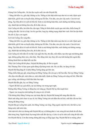 Sư Phụ Trần Long Hồ
Tạo Ebook: Nguyễn Kim Vỹ Nguồn truyện: vnthuquan.net
Giọng Lão Cuồng nhỏ , lời êm dịu xuyên suốt vào não Huỳnh Đệ.
- Nâng chở hồn vía, giữ chặt, không xa lìa. Thống trị khí thật mềm mại như trẻ sơ sinh. Quét sạch
định kiến, giữ lẽ sâu xa huyền diệu, không tạo lỗi lầm. Yêu dân, sửa yên việc nước. Cửa trời mở
đóng, Tạo Hóa đã tỏ rõ suốt tới bốn bề. Sinh ra mà không hiện hữu, nuôi dưỡng mà không nương
cậy, thành đạt mà không làm chủ, đó là đức sâu xa.
Lão Cuồng nói đều, âm trầm ấm, dịu ngọt. Nắng từ thiên đỉnh xuyên qua mái nhà, chiếu loang lổ
xuống nền đất. Gió từ cổ đại, len lỏi qua khe, lung lay những mạng nhện bên vách. Hơi ấm tận thiên
thu đổ về, ấp ủ con người.
Lời Lão Cuồng vẫn vang đều:
- Nâng chở hồn vía, giữ chặt, không xa lìa. Thống trị khí thật mềm mại như trẻ sơ sinh. Quét sạch
định kiến, giữ lẽ sâu xa huyền diệu, không tạo lỗi lầm. Yêu dân, sửa yên việc nước. Cửa trời mở
đóng, Tạo Hóa đã tỏ rõ suốt tới bốn bề. Sinh ra mà không hiện hữu, nuôi dưỡng mà không nương
cậy, thành đạt mà không làm chủ, đó là đức sâu xa.
Lão Cuồng nói nhỏ dần rồi im bặt. Lão ngồi thư thả, thở đều, mất nhắm, tựa như ngủ mà không phải
ngủ, không giống thức mà y như thức. Mọi động tỉnh, hay thay dối của tình huống bên ngoài đều
không thoát khỏi sự nhận biết của lão.
Thấy Lão Cuồng đã hồi phục, Huỳnh Đệ đứng dậy, đi lần ra ngoài.
Hai Thượng Thư và bọn quan quân đứng xếp hàng trước sân. Họ cúi đầu, im lặng chờ đợi.
Huỳnh Đệ lẳng lặng đi về phía Dũng Tướng đang quì bên sân.
Nắng chiếu thật gay gắt, nóng bỏng mà Dũng Tướng vẫn còn quì y thế ban đầu. Hai tay Dũng Tướng
vẫn chịu trên đầu gối, một chân co, một chân duỗi. Quần áo Dũng Tướng ướt sũng mồ hôi. Đầu hắn
gục xuống, nên không ai biết hắn thức hay ngủ.
Huỳnh Đệ đến gần, lay vai Dũng Tướng:
- Ngươi đã khổ cực quá nhiều, tại sao không vào trong ngơi nghỉ.
Không thấy Dũng Tướng cử động hay nói năng gì, Huỳnh Đệ lay hắn mạnh hơn:
- Ngươi vào trong kia tịnh dưỡng rồi cùng ta trở về kinh.
Vẫn không thấy Dũng Tướng cục cựa hoặc đáp lại, Huỳnh Đệ hoảng hốt nâng đầu hắn lên.
Dưới ánh nắng chói chan và rực rỡ, tóc Dũng Tướng còn ướt đầm đìa mồ hôi, mắt hắn vẫn mở lớn
nhưng đã đứng tròng.
Huỳnh Đệ quì xuống bên cạnh, ôm Dũng Tướng vào lòng. Ông ngước mặt lên trời, thở hắt ra, hai
hàng nước mắt tuôn tràn.
Ánh mặt trời chói rọi nhưng mắt Huỳnh Đệ cay xè không phải vì sức nóng đó mà chính do nỗi đau
đớn trong lòng. Người thuộc hạ trung kiên suất đời tận tụy vì chủ và sự hi sinh cuối cùng đó đã xoắn
tim Huỳnh Đệ lại. Cơn đau tưởng chừng phá tung cả lồng ngực ông. Huỳnh Đệ há to miệng, phun
 