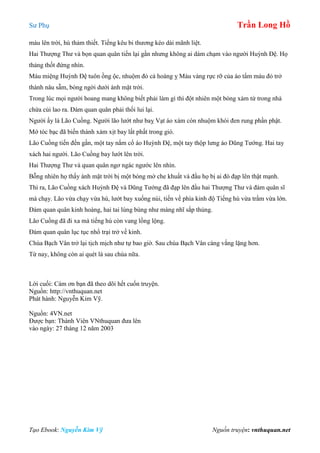 Sư Phụ Trần Long Hồ
Tạo Ebook: Nguyễn Kim Vỹ Nguồn truyện: vnthuquan.net
máu lên trời, hú thảm thiết. Tiếng kêu bi thương kéo dài mãnh liệt.
Hai Thượng Thư và bọn quan quân tiến lại gần nhưng không ai dám chạm vào người Huỳnh Đệ. Họ
thảng thốt đứng nhìn.
Máu miệng Huỳnh Đệ tuôn ồng ộc, nhuộm đỏ cả hoàng ỵ Màu vàng rực rỡ của áo tẩm máu đỏ trở
thành nâu sẫm, bóng ngời dưới ánh mặt trời.
Trong lúc mọi người hoang mang không biết phải làm gì thì đột nhiên một bóng xám từ trong nhà
chứa củi lao ra. Đám quan quân phải thối lui lại.
Người ấy là Lão Cuồng. Người lão lướt như baỵ Vạt áo xám còn nhuộm khói đen rung phần phật.
Mớ tóc bạc đã biến thành xám xịt bay lất phất trong gió.
Lão Cuồng tiến đến gần, một tay nắm cổ áo Huỳnh Đệ, một tay thộp lưng áo Dũng Tướng. Hai tay
xách hai người. Lão Cuồng bay lướt lên trời.
Hai Thượng Thư và quan quân ngơ ngác ngước lên nhìn.
Bỗng nhiên họ thấy ánh mặt trời bị một bóng mờ che khuất và đầu họ bị ai đó đạp lên thật mạnh.
Thì ra, Lão Cuồng xách Huỳnh Đệ và Dũng Tướng đã đạp lên đầu hai Thượng Thư và đám quân sĩ
mà chạy. Lão vừa chạy vừa hú, lướt bay xuống núi, tiến về phía kinh độ Tiếng hú vừa trầm vừa lớn.
Đám quan quân kinh hoàng, hai tai lùng bùng như màng nhĩ sắp thủng.
Lão Cuồng đã đi xa mà tiếng hú còn vang lồng lộng.
Đám quan quân lục tục nhổ trại trở về kinh.
Chùa Bạch Vân trở lại tịch mịch như tự bao giờ. Sau chùa Bạch Vân càng vắng lặng hơn.
Từ nay, không còn ai quét lá sau chùa nữa.
Lời cuối: Cám ơn bạn đã theo dõi hết cuốn truyện.
Nguồn: http://vnthuquan.net
Phát hành: Nguyễn Kim Vỹ.
Nguồn: 4VN.net
Được bạn: Thành Viên VNthuquan đưa lên
vào ngày: 27 tháng 12 năm 2003
 