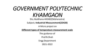 GOVERNMENT POLYTECHNIC
KHAMGAON
Dis;-Buldhana-443402(Maharastra)
Subject;-Industrial Measurement(22420)
A Micro project on
Different types of temperature measurement scale
The guidance of
Prof.N.Shah
Engg Department
2021-2022
 