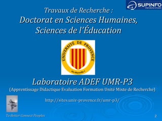 Travaux de Recherche : Doctorat en Sciences Humaines, Sciences de l'Éducation Laboratoire ADEF UMR-P3 (Apprentissage Didactique Evaluation Formation Unité Mixte de Recherche) http://sites.univ-provence.fr/umr-p3/ 