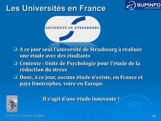 Les Universités en France A ce jour seul l'université de Strasbourg à réalisée une étude avec des étudiants Contexte : Unité de Psychologie pour l'étude de la réduction du stress Donc, à ce jour, aucune étude n'existe, en France et pays limitrophes, voire en Europe. Il s'agit d'une étude innovante ! 