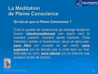 La Méditation de Pleine Conscience Qu'est-ce que la Pleine Conscience ? C'est la qualité de conscience qui émerge lorsqu'on tourne  intentionnellement  son esprit vers le moment présent, moment après moment. C'est l'attention portée à l'expérience vécue et éprouvée,  sans filtre  (on accepte ce qui vient),  sans jugement  (on ne décide pas si c'est bien ou mal, désirable ou non),  sans attente  (on ne cherche pas quelque chose de précis). 