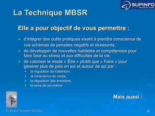 La Technique MBSR Elle a pour objectif de vous permettre : d’intégrer des outils pratiques visant à prendre conscience de vos schémas de pensées négatifs et stressants, de développer de nouvelles habiletés et compétences pour faire face au stress et aux difficultés de la vie, de valoriser le mode « Être » plutôt que « Faire » pour générer plus de paix en soi et autour de soi par : la régulation de l'attention, la conscience du corps, la régulation des émotions, le sens de soi-même Mais aussi : 