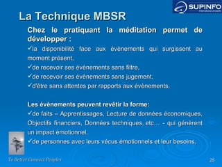 Chez le pratiquant la méditation permet de développer : la disponibilité face aux évènements qui surgissent au moment présent, de recevoir ses évènements sans filtre, de recevoir ses évènements sans jugement, d'être sans attentes par rapports aux évènements,   Les évènements peuvent revêtir la forme: de faits – Apprentissages, Lecture de données économiques, Objectifs financiers, Données techniques, etc… - qui génèrent un impact émotionnel, de personnes avec leurs vécus émotionnels et leur besoins, La Technique MBSR 