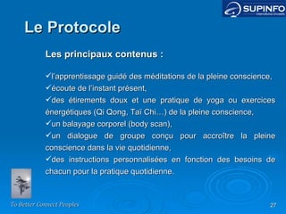 Les principaux contenus : l’apprentissage guidé des méditations de la pleine conscience, écoute de l’instant présent, des étirements doux et une pratique de yoga ou exercices énergétiques (Qi Qong, Taï Chi…) de la pleine conscience, un balayage corporel (body scan), un dialogue de groupe conçu pour accroître la pleine conscience dans la vie quotidienne, des instructions personnalisées en fonction des besoins de chacun pour la pratique quotidienne. Le Protocole 