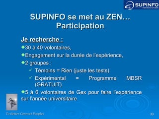 SUPINFO se met au ZEN… Participation Je recherche : 30 à 40 volontaires, Engagement sur la durée de l’expérience, 2 groupes : Témoins = Rien (juste les tests) Expérimental = Programme MBSR (GRATUIT) 5 à 6 volontaires de Gex pour faire l’expérience sur l’année universitaire 
