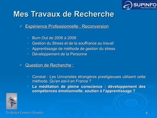 Mes Travaux de Recherche Expérience Professionnelle : Reconversion Burn Out de 2006 à 2008 Gestion du Stress et de la souffrance au travail Apprentissage de méthode de gestion du stress Développement de la Personne Question de Recherche : Constat : Les Universités étrangères prestigieuses utilisent cette méthode. Qu'en est-il en France ? La méditation de pleine conscience : développement des compétences émotionnelle, soutien à l'apprentissage ? 