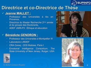 Directrice et co-Directrice de Thèse Jeanne MALLET : Professeur des Universités à Aix en Provence, Directrice du Master Recherche 2 ème  année et du groupe des Doctorants, ADEF UMR-P3 : Éthique et éducation Bénédicte GENDRON : Professeur des Universités à Montpellier III Laboratoire LIRDEF CRA Cereq ; CES Matisse, Paris I Emotional Intelligence Consortium, The State University of New Jersey, Rutger, USA 
