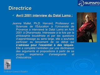 Directrice Avril 2001 interview du Dalaï Lama : Jeanne Mallet, Ph.D. Harvard, Professeur en Sciences de l’Éducation à l’Université de Provence a interviewé le Dalaï Lama en Avril 2001 à Dharamsala. Intéressée à la fois par la philosophie bouddhiste et par les questions d’apprentissage au sens large, elle a souhaité participer au lancement de ce débat qui  s’adresse pour l’essentiel à des laïques . Elle a complété l’entretien par une déclinaison des arguments et propositions à partir de sa propre expérience d’enseignante et d’éducatrice. 
