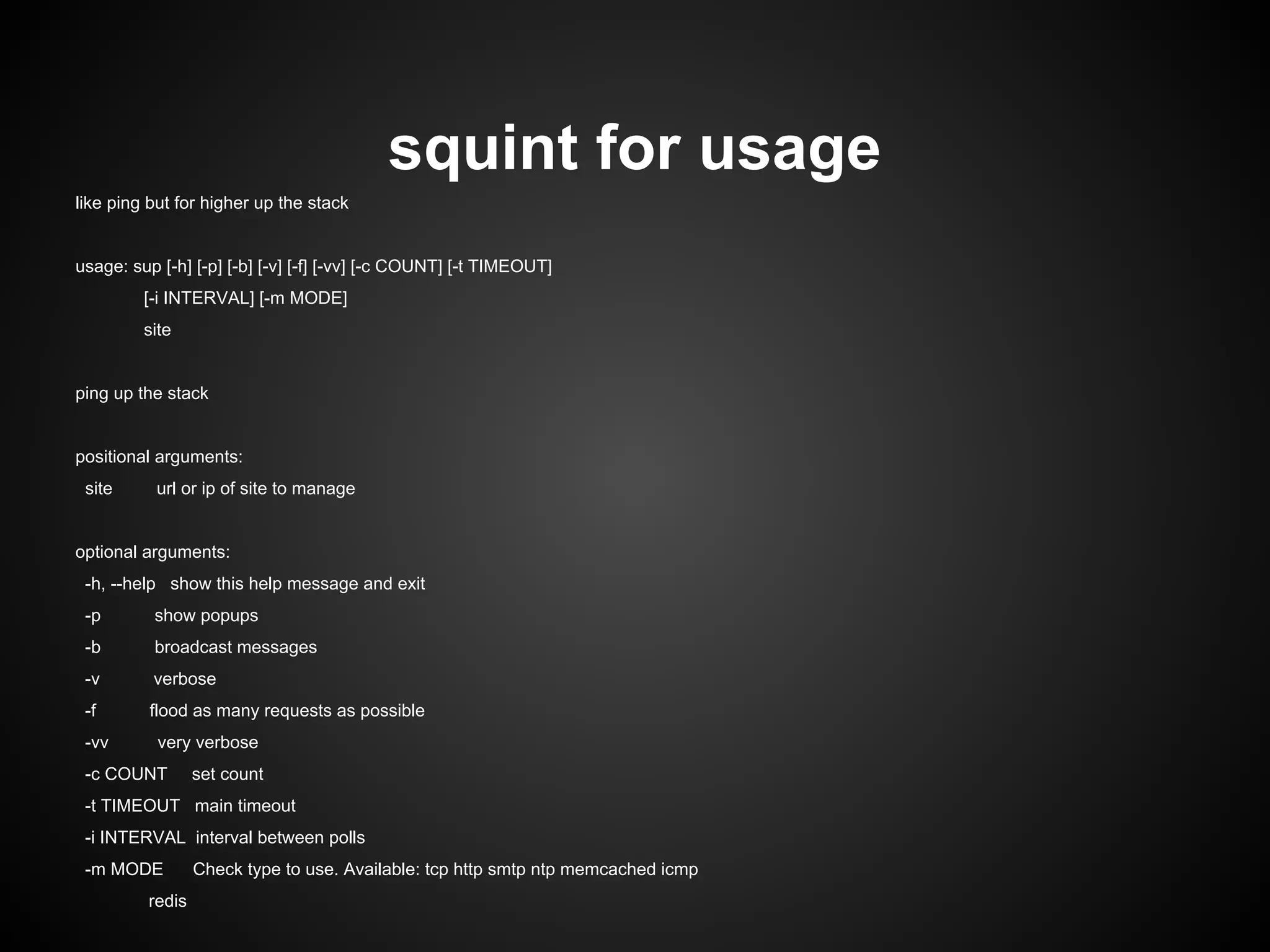 squint for usage
like ping but for higher up the stack
usage: sup [-h] [-p] [-b] [-v] [-f] [-vv] [-c COUNT] [-t TIMEOUT]
[-i INTERVAL] [-m MODE]
site
ping up the stack
positional arguments:
site url or ip of site to manage
optional arguments:
-h, --help show this help message and exit
-p show popups
-b broadcast messages
-v verbose
-f flood as many requests as possible
-vv very verbose
-c COUNT set count
-t TIMEOUT main timeout
-i INTERVAL interval between polls
-m MODE Check type to use. Available: tcp http smtp ntp memcached icmp
redis
 