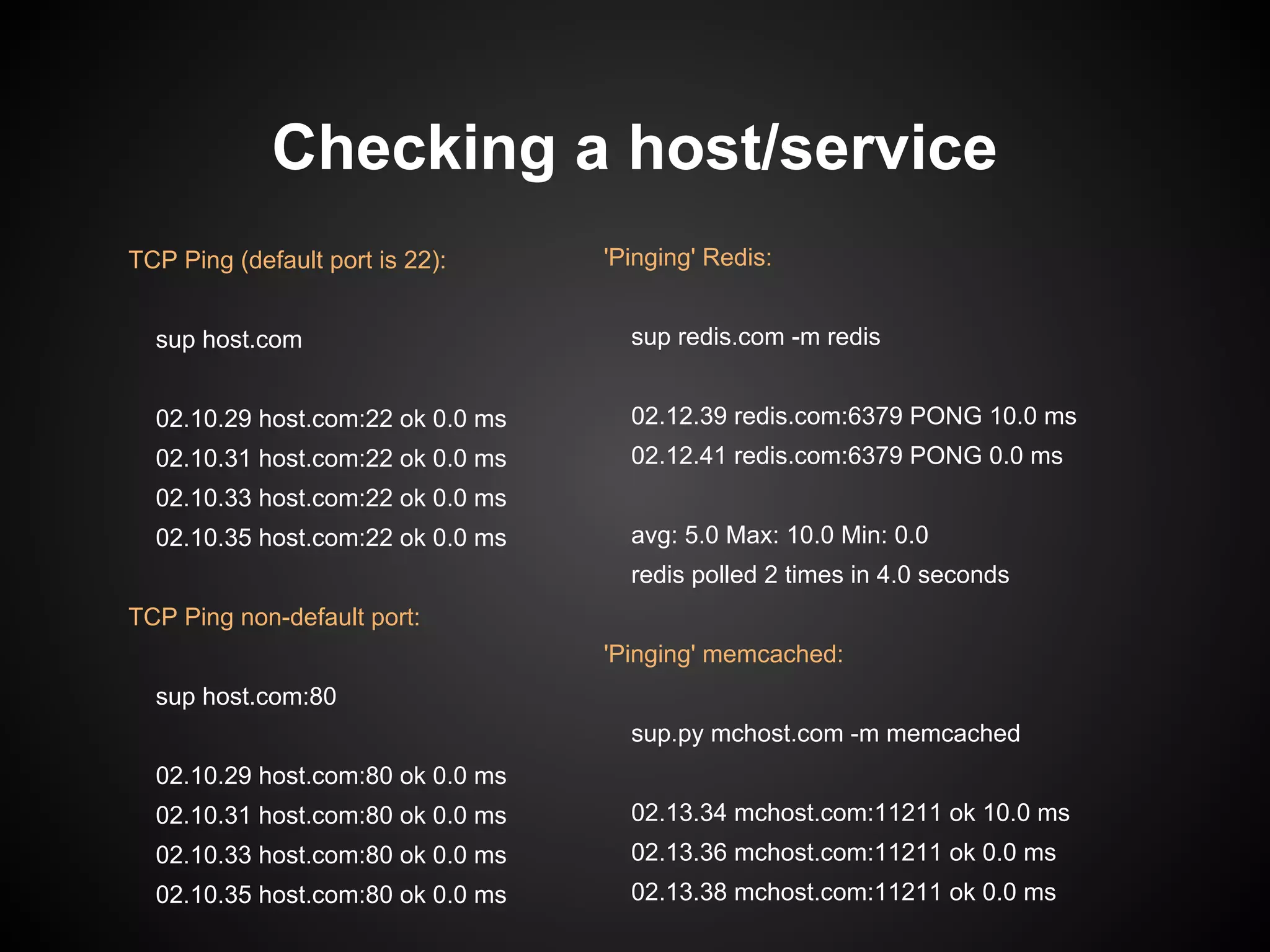 Checking a host/service
'Pinging' Redis:
sup redis.com -m redis
02.12.39 redis.com:6379 PONG 10.0 ms
02.12.41 redis.com:6379 PONG 0.0 ms
avg: 5.0 Max: 10.0 Min: 0.0
redis polled 2 times in 4.0 seconds
'Pinging' memcached:
sup.py mchost.com -m memcached
02.13.34 mchost.com:11211 ok 10.0 ms
02.13.36 mchost.com:11211 ok 0.0 ms
02.13.38 mchost.com:11211 ok 0.0 ms
TCP Ping (default port is 22):
sup host.com
02.10.29 host.com:22 ok 0.0 ms
02.10.31 host.com:22 ok 0.0 ms
02.10.33 host.com:22 ok 0.0 ms
02.10.35 host.com:22 ok 0.0 ms
TCP Ping non-default port:
sup host.com:80
02.10.29 host.com:80 ok 0.0 ms
02.10.31 host.com:80 ok 0.0 ms
02.10.33 host.com:80 ok 0.0 ms
02.10.35 host.com:80 ok 0.0 ms
 