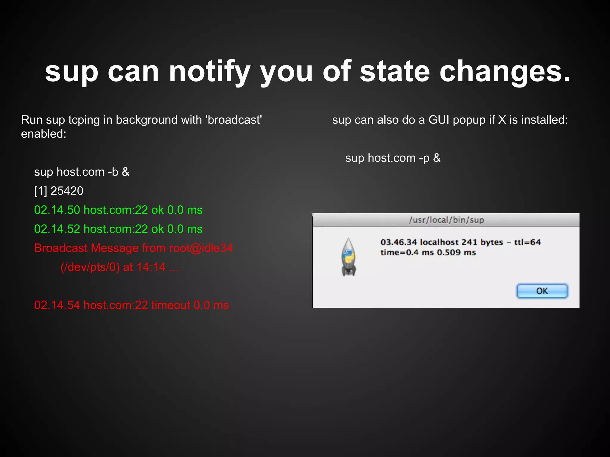 sup can notify you of state changes.
Run sup tcping in background with 'broadcast'
enabled:
sup host.com -b &
[1] 25420
02.14.50 host.com:22 ok 0.0 ms
02.14.52 host.com:22 ok 0.0 ms
Broadcast Message from root@idle34
(/dev/pts/0) at 14:14 ...
02.14.54 host.com:22 timeout 0.0 ms
sup can also do a GUI popup if X is installed:
sup host.com -p &
 