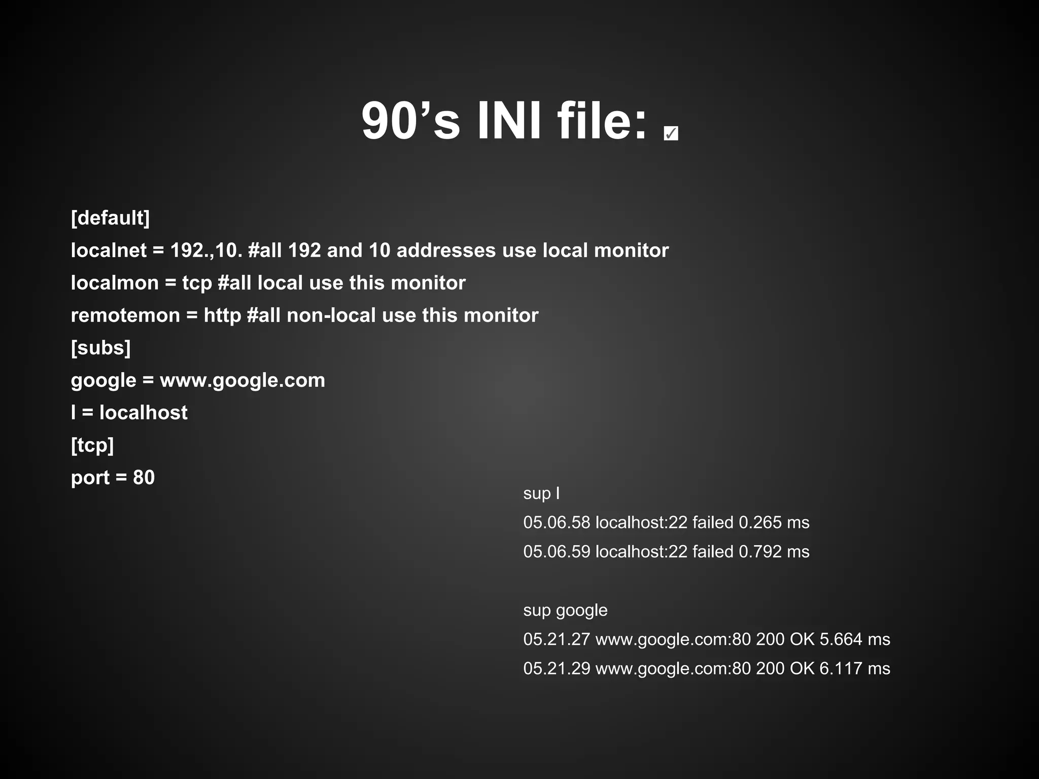 90’s INI file: ✓
[default]
localnet = 192.,10. #all 192 and 10 addresses use local monitor
localmon = tcp #all local use this monitor
remotemon = http #all non-local use this monitor
[subs]
google = www.google.com
l = localhost
[tcp]
port = 80
sup l
05.06.58 localhost:22 failed 0.265 ms
05.06.59 localhost:22 failed 0.792 ms
sup google
05.21.27 www.google.com:80 200 OK 5.664 ms
05.21.29 www.google.com:80 200 OK 6.117 ms
 