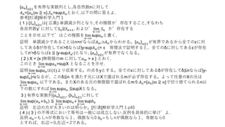 {𝑎 𝑛} 𝑛≧1
を有界な実数列とし,各自然数nに対して
𝐴 𝑛={𝑎 𝑛|m ≧ 𝑛},𝑆 𝑛=sup𝐴 𝑛とおく.以下の問に答えよ.
参考[杉浦]解析学入門１
( 1 ) {𝑆 𝑛} 𝑛≧1
は( 広義) 単調減少列となり,その極限が存在すること,すなわち
各自然数γ‘ に対して𝑆 𝑛≧𝑆 𝑛+1, および lim
𝑛→∞
𝑆 𝑛 が存在する
ことを示せ.以下ではこの極限を lim
𝑛→∞
sup𝑎 𝑛と書く.
証明 単調減少であることはn>n’ならば𝐴 𝑛′⊃𝐴 𝑛からわかる。{𝑎 𝑛} 𝑛≧1が有界であるから全てのεに対
してあるδが存在してn’>δならば|y-sup𝐴 𝑛′|< ε 背理法で証明すると、全てのδに対してあるεが存在
してn’>δならばε ≦ |y-sup𝐴 𝑛′|となり, {𝑎 𝑛} 𝑛≧1
が有界でなくなる。
( 2 ) X = {x |無限個のm に対して𝑎 𝑚 > x } とおく.
このとき lim
𝑛→∞
sup𝑎 𝑛=supX となることを示せ.
証明 lim
𝑛→∞
sup𝑎 𝑛は(1)より収束する。の点をyとする。全てのεに対してあるδが存在してδ≦nならば|y-
sup𝑆 𝑛|<εなるが、このδ≦n を満たす元にはXで選ばれるmが必ず存在する。よって任意のXの元は
lim
𝑛→∞
sup𝑎 𝑛 以下である。またXのある元の無限個で選ばれるmを𝐴 𝑛={𝑎 𝑛|m ≧ 𝑛}で切り捨てられるn以
下の数にすれば lim
𝑛→∞
sup𝑎 𝑛 ≦supXとなる。
3 ) 有界な実数列{𝑎 𝑛} 𝑛≧1
, {𝑏 𝑛} 𝑛≧1
に対して
lim
𝑛→∞
sup(𝑎 𝑛+𝑏 𝑛) ≦ lim
𝑛→∞
sup𝑎 𝑛+ lim
𝑛→∞
sup𝑏 𝑛
証明 左辺の方が大きいのは明らか。[杉浦]解析学入門１p40
( 4 ) ( 3 ) の不等式において等号は一般には成立しない.反例を具体的に挙げよ.
反例 𝑎 𝑛=もしnが奇数なら１、偶数なら0 𝑏 𝑛=もしnが偶数なら１、奇数なら0
とすれば、右辺＝0,左辺＝2である。
 