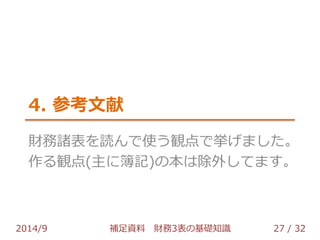 4. 参考文献 
財務諸表を読んで使う観点で挙げました。 
作る観点(主に簿記)の本は除外してます。 
2014/9 補足資料 財務3表の基礎知識 27 / 32 
 