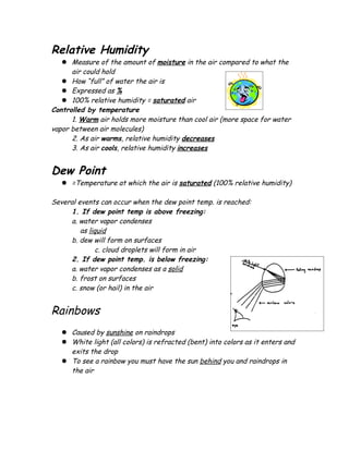 Relative Humidity
    Measure of the amount of moisture in the air compared to what the
      air could hold
    How “full” of water the air is
    Expressed as %
    100% relative humidity = saturated air
Controlled by temperature
      1. Warm air holds more moisture than cool air (more space for water
vapor between air molecules)
      2. As air warms, relative humidity decreases
      3. As air cools, relative humidity increases


Dew Point
    =Temperature at which the air is saturated (100% relative humidity)

Several events can occur when the dew point temp. is reached:
     1. If dew point temp is above freezing:
     a. water vapor condenses
         as liquid
     b. dew will form on surfaces
              c. cloud droplets will form in air
     2. If dew point temp. is below freezing:
     a. water vapor condenses as a solid
     b. frost on surfaces
     c. snow (or hail) in the air


Rainbows
    Caused by sunshine on raindrops
    White light (all colors) is refracted (bent) into colors as it enters and
     exits the drop
    To see a rainbow you must have the sun behind you and raindrops in
     the air
 