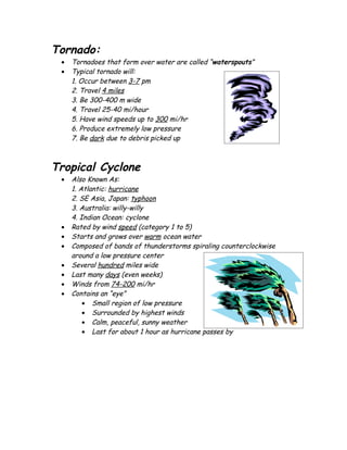 Tornado:
 •   Tornadoes that form over water are called “waterspouts”
 •   Typical tornado will:
     1. Occur between 3-7 pm
     2. Travel 4 miles
     3. Be 300-400 m wide
     4. Travel 25-40 mi/hour
     5. Have wind speeds up to 300 mi/hr
     6. Produce extremely low pressure
     7. Be dark due to debris picked up



Tropical Cyclone
 •   Also Known As:
     1. Atlantic: hurricane
     2. SE Asia, Japan: typhoon
     3. Australia: willy-willy
     4. Indian Ocean: cyclone
 •   Rated by wind speed (category 1 to 5)
 •   Starts and grows over warm ocean water
 •   Composed of bands of thunderstorms spiraling counterclockwise
     around a low pressure center
 •   Several hundred miles wide
 •   Last many days (even weeks)
 •   Winds from 74-200 mi/hr
 •   Contains an “eye”
         • Small region of low pressure
         • Surrounded by highest winds
         • Calm, peaceful, sunny weather
         • Last for about 1 hour as hurricane passes by
 