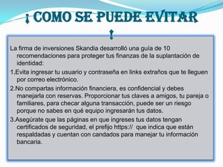 ¡ COMO SE PUEDE EVITAR
                !
La firma de inversiones Skandia desarrolló una guía de 10
  recomendaciones para proteger tus finanzas de la suplantación de
  identidad:
1.Evita ingresar tu usuario y contraseña en links extraños que te lleguen
  por correo electrónico.
2.No compartas información financiera, es confidencial y debes
  manejarla con reservas. Proporcionar tus claves a amigos, tu pareja o
  familiares, para checar alguna transacción, puede ser un riesgo
  porque no sabes en qué equipo ingresarán tus datos.
3.Asegúrate que las páginas en que ingreses tus datos tengan
  certificados de seguridad, el prefijo https:// que indica que están
  respaldadas y cuentan con candados para manejar tu información
  bancaria.
 