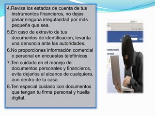 4.Revisa los estados de cuenta de tus
  instrumentos financieros, no dejes
  pasar ninguna irregularidad por más
  pequeña que sea.
5.En caso de extravío de tus
  documentos de identificación, levanta
  una denuncia ante las autoridades.
6.No proporciones información comercial
  o personal en encuestas telefónicas.
7.Ten cuidado en el manejo de
  documentos personales y financieros,
  evita dejarlos al alcance de cualquiera,
  aun dentro de tu casa.
8.Ten especial cuidado con documentos
  que tengan tu firma personal y huella
  digital.
 