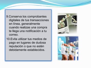 9.Conserva los comprobantes
  digitales de tus transacciones
  en línea, generalmente
  cuando realizas una compra
  te llega una notificación a tu
  correo.
10.Evita utilizar tus medios de
  pago en lugares de dudosa
  reputación o que no estén
  debidamente establecidos.
 