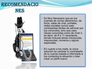 RECOMENDACIO
    NES
                Es Muy Necesario que en tus
                 cuentas de correo electrónico, de
                 foros, salas de chat, portales,
                 redes sociales nunca uses
                 contraseñas fáciles de adivinar por
                 tus conocidos, sino que uses
                 claves conocidas como de nivel 3,
                 es decir, de 8 a 11 caracteres,
                 donde incluyas letras minúsculas,
                 mayúsculas, números y signos
                 especiales.

                En cuanto a los mails, la única
                 solución es cambiar tu contraseña
                 de tu cuenta robada e informarle a
                 tus contactos la situación o bien
                 crear un perfil nuevo.
 