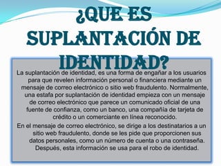 ¿Que Es
   Suplantación De
      Identidad?
La suplantación de identidad, es una forma de engañar a los usuarios
     para que revelen información personal o financiera mediante un
 mensaje de correo electrónico o sitio web fraudulento. Normalmente,
   una estafa por suplantación de identidad empieza con un mensaje
     de correo electrónico que parece un comunicado oficial de una
    fuente de confianza, como un banco, una compañía de tarjeta de
              crédito o un comerciante en línea reconocido.
En el mensaje de correo electrónico, se dirige a los destinatarios a un
      sitio web fraudulento, donde se les pide que proporcionen sus
     datos personales, como un número de cuenta o una contraseña.
       Después, esta información se usa para el robo de identidad.
 