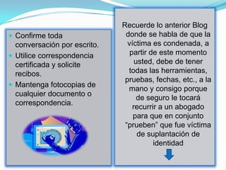 Recuerde lo anterior Blog
 Confirme toda                donde se habla de que la
  conversación por escrito.     víctima es condenada, a
 Utilice correspondencia        partir de este momento
  certificada y solicite           usted, debe de tener
  recibos.                      todas las herramientas,
                               pruebas, fechas, etc., a la
 Mantenga fotocopias de
                                mano y consigo porque
  cualquier documento o
                                    de seguro le tocará
  correspondencia.
                                  recurrir a un abogado
                                  para que en conjunto
                               “prueben” que fue víctima
                                    de suplantación de
                                         identidad
 