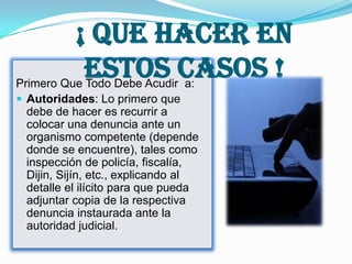 ¡ Que Hacer En
            Estos Casos !
Primero Que Todo Debe Acudir a:
 Autoridades: Lo primero que
  debe de hacer es recurrir a
  colocar una denuncia ante un
  organismo competente (depende
  donde se encuentre), tales como
  inspección de policía, fiscalía,
  Dijin, Sijín, etc., explicando al
  detalle el ilícito para que pueda
  adjuntar copia de la respectiva
  denuncia instaurada ante la
  autoridad judicial.
 