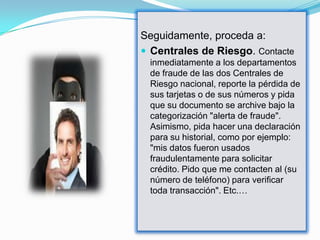Seguidamente, proceda a:
 Centrales de Riesgo. Contacte
 inmediatamente a los departamentos
 de fraude de las dos Centrales de
 Riesgo nacional, reporte la pérdida de
 sus tarjetas o de sus números y pida
 que su documento se archive bajo la
 categorización "alerta de fraude".
 Asimismo, pida hacer una declaración
 para su historial, como por ejemplo:
 "mis datos fueron usados
 fraudulentamente para solicitar
 crédito. Pido que me contacten al (su
 número de teléfono) para verificar
 toda transacción". Etc.…
 