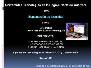 Universidad Tecnológica de la Región Norte de Guerrero   TEMA: Suplantación de identidad   Materia: Catedrático José Fernando Castro Domínguez   INTEGRANTES:  GABRIELA HERNADEZ CASTRO  NELLY ABAD NAJERA FLORES YURIDIA CAMPUZANO LAGUNAS   Ingeniería en Tecnologías de la Información y Comunicación   Grupo: 1001                                        Iguala de la Independencia, Gro., 21 de Septiembre de 2010 