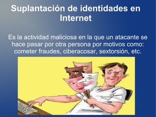 Suplantación de identidades en 
Internet 
Es la actividad maliciosa en la que un atacante se 
hace pasar por otra persona por motivos como: 
cometer fraudes, ciberacosar, sextorsión, etc. 
 