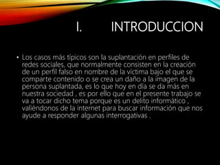 I. INTRODUCCION
• Los casos más típicos son la suplantación en perfiles de
redes sociales, que normalmente consisten en la creación
de un perfil falso en nombre de la víctima bajo el que se
comparte contenido o se crea un daño a la imagen de la
persona suplantada, es lo que hoy en día se da más en
nuestra sociedad , es por ello que en el presente trabajo se
va a tocar dicho tema porque es un delito informático ,
valiéndonos de la internet para buscar información que nos
ayude a responder algunas interrogativas .
 