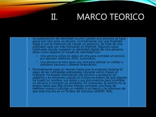 II. MARCO TEORICO
• La suplantación de identidad ocurre cuando una persona se hace
pasar por otra ante un tercero, normalmente con una finalidad
ilegal o con la intención de causar un perjuicio. Se trata de una
actividad cada vez más frecuente en Internet. Algunos casos
habituales donde suplantar la identidad digital de otra persona
tiene como objetivo el fraude de identidad son:
• Una persona utiliza los datos de otra para contratar un servicio,
por ejemplo: telefonía, ADSL, suministros.
• Una persona se hace pasar por otra para solicitar un crédito o
préstamo bancario u obtener financiación.
• Normalmente pasa un tiempo hasta que la empresa reclama el
pago de las cantidades adeudadas (durante varios meses el
impostor ha estado disfrutando del servicio o producto sin
pagarlo) y es entonces cuando la víctima se entera de que alguien
ha usado su nombre, sus datos y sus documentos para contratar
un servicio o comprar un producto. En ocasiones, la víctima no se
entera hasta que ella misma intenta contratar una línea de
teléfono nueva o solicitar un crédito a un banco y le informan de
que está inscrita en un fichero de morosos (ASNEF, RAI).
 