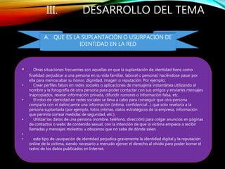 III. DESARROLLO DEL TEMA
• Otras situaciones frecuentes son aquellas en que la suplantación de identidad tiene como
finalidad perjudicar a una persona en su vida familiar, laboral o personal, haciéndose pasar por
ella para menoscabar su honor, dignidad, imagen o reputación. Por ejemplo:
• Crear perfiles falsos en redes sociales o aplicaciones de mensajería instantánea utilizando el
nombre y la fotografía de otra persona para poder contactar con sus amigos y enviarles mensajes
inapropiados, revelar información privada, difundir rumores o información falsa, etc.
• El robo de identidad en redes sociales se lleva a cabo para conseguir que otra persona
comparta con el delincuente una información (íntima, confidencial…) que solo revelaría a la
persona suplantada (por ejemplo, fotos íntimas, datos estratégicos de la empresa, información
que permita sortear medidas de seguridad, etc.).
• Utilizar los datos de una persona (nombre, teléfono, dirección) para colgar anuncios en páginas
de contactos o webs de contenido sexual, con la intención de que la víctima empiece a recibir
llamadas y mensajes molestos u obscenos que no sabe de dónde salen.
•
• este tipo de usurpación de identidad perjudica gravemente la identidad digital y la reputación
online de la víctima, siendo necesario a menudo ejercer el derecho al olvido para poder borrar el
rastro de los datos publicados en Internet.
A. QUE ES LA SUPLANTACIÓN O USURPACIÓN DE
IDENTIDAD EN LA RED
 