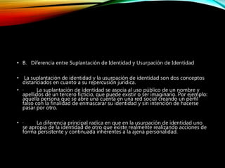 • B. Diferencia entre Suplantación de Identidad y Usurpación de Identidad
• La suplantación de identidad y la usurpación de identidad son dos conceptos
distanciados en cuanto a su repercusión jurídica.
• · La suplantación de identidad se asocia al uso público de un nombre y
apellidos de un tercero ficticio, que puede existir o ser imaginario. Por ejemplo:
aquella persona que se abre una cuenta en una red social creando un perfil
falso con la finalidad de enmascarar su identidad y sin intención de hacerse
pasar por otro.
• · La diferencia principal radica en que en la usurpación de identidad uno
se apropia de la identidad de otro que existe realmente realizando acciones de
forma persistente y continuada inherentes a la ajena personalidad.
 