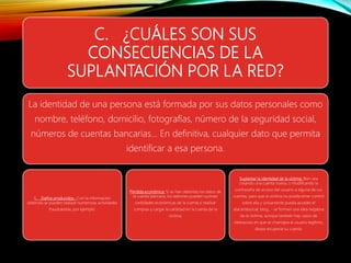 C. ¿CUÁLES SON SUS
CONSECUENCIAS DE LA
SUPLANTACIÓN POR LA RED?
La identidad de una persona está formada por sus datos personales como
nombre, teléfono, domicilio, fotografías, número de la seguridad social,
números de cuentas bancarias... En definitiva, cualquier dato que permita
identificar a esa persona.
1. Daños producidos.- Con la información
obtenida se pueden realizar numerosas actividades
fraudulentas, por ejemplo:
Pérdida económica: Si se han obtenido los datos de
la cuenta bancaria, los ladrones pueden sustraer
cantidades económicas de la cuenta o realizar
compras y cargar la cantidad en la cuenta de la
víctima.
Suplantar la identidad de la víctima: Bien sea
creando una cuenta nueva, o modificando la
contraseña de acceso del usuario a alguna de sus
cuentas, para que la víctima no pueda tener control
sobre ella y únicamente pueda acceder el
atacantesocial, blog...- se formen una idea negativa
de la víctima, aunque también hay casos de
ciberacoso en que se chantajea al usuario legítimo,
desea recuperar su cuenta.
 