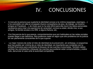 IV. CONCLUSIONES
 A menudo la persona que suplanta la identidad conoce a la víctima (exparejas, examigos,...)
o ha coincidido con ella en el pasado (fueron compañeros de piso, de trabajo, se hicieron
amigos en Facebook…), de modo que no ha sido difícil para ella reunir los datos personales
necesarios para crear una apariencia de veracidad: conoce su edad, dónde vive, a sus
amigos, ha tenido acceso a su DNI, a alguna factura, etc.
 Con frecuencia de lo que parece, comportamientos que son habituales en las redes sociales
pueden llegar a ser delictivos. Nos podemos meter en algún que otro problema con la justicia
sin ser plenamente conscientes de lo que supone.
 La mejor manera de evitar el robo de identidad es la prevención, sin embargo, si sospechas
que has podido ser víctima de un robo de identidad, es importante que contactes con tu
entidad financiera para solicitarles el bloqueo de las cuentas involucradas. También debes
cambiar las contraseñas o bloquear las cuentas que pudieran estar comprometidas, y sobre
todo, denunciar el caso ante la autoridad competente.
 