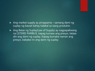  Ang market supply ay pinagsama – samang dami ng
suplay ng bawat bahay kalakal sa isang produkto
 Ang Batas ng Suplay(Law of Supply) ay nagpapaliwang
na CETERIS PARIBUS, kapag tumaas ang presyo, tataas
din ang dami ng suplay. Kapag bumaba naman ang
presyo, bababa rin ang dami ng suplay.
 