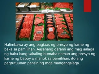 Halimbawa ay ang pagtaas ng presyo ng karne ng
baka sa pamilihan. Aasahang darami ang mag aalaga
ng baka kung sakaling bumaba naman ang presyo ng
karne ng baboy o manok sa pamilihan, ito ang
pagtutuunan pansin ng mga mangangalaga.
 