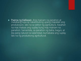  Pwersa ng Kalikasan. Ang mainam na panahon at
matabang lupa ay nakatutulong upang mapalaki ang
produksiyon, lalo na sa sektor ng agrikultura. Aasahan
na mas mataas ang suplay kung may mainam na
panahon. Samantala, sa panahon ng baha, bagyo, at
iba pang natural na kalamidad, bumababa ang suplay
lalo na ng produktong agrikultural.
 