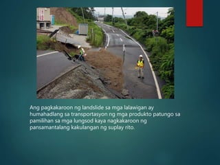 Ang pagkakaroon ng landslide sa mga lalawigan ay
humahadlang sa transportasyon ng mga produkto patungo sa
pamilihan sa mga lungsod kaya nagkakaroon ng
pansamantalang kakulangan ng suplay rito.
 