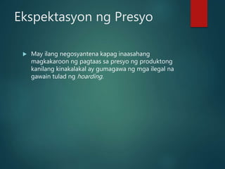 Ekspektasyon ng Presyo
 May ilang negosyantena kapag inaasahang
magkakaroon ng pagtaas sa presyo ng produktong
kanilang kinakalakal ay gumagawa ng mga ilegal na
gawain tulad ng hoarding.
 